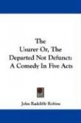 The Usurer Or, the Departed Not Defunct: A Comedy in Five Acts