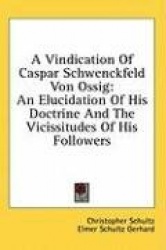 A Vindication of Caspar Schwenckfeld Von Ossig: An Elucidation of His Doctrine and the Vicissitudes of His Followers