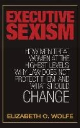 Executive Sexism - How Men Treat Women at the Highest Levels, Why Law Does Not Protect Them, and What Should Change
