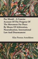 Pax Mundi - A Concise Account Of The Progress Of The Movement For Peace By Means Of Arbitration, Neutralization, International L