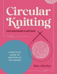 Circular Knitting for Beginners&Beyond: A Practical Guide to Knitting in the Round