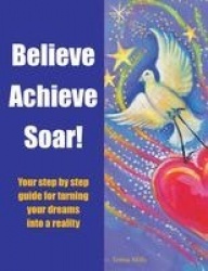 Believe Achieve Soar! - Your Step by Step Guide for Turning Your Dreams into a Reality