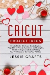 Cricut Project Ideas: How to Master Cricut and Create Original Project Ideas through Illustrations and Examples. A Guide for Beg