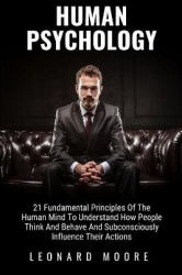 Human Psychology: 21 Fundamental Principles Of The Human Mind To Understand How People Think And Behave And Subconsciously Influ