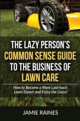 The Lazy Person's Common Sense Guide to the Business of Lawn Care - How to Become a More Laid-back Lawn Expert and Enjoy the Gra