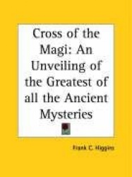 Cross of the Magi: An Unveiling of the Greatest of All the Ancient Mysteries
