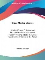 Three Master Masons: A Scientific and Philosophical Explanation of the Emblems of Masonry Proving It to Be the Great Constructiv