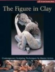 The Figure in Clay: Contemporary Sculpting Techniques by Master Artists