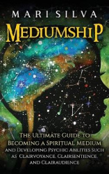 Mediumship - The Ultimate Guide to Becoming a Spiritual Medium and Developing Psychic Abilities Such as Clairvoyance, Clairsenti