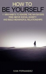 How to Be Yourself - 11 Mini Habits to Ignore the Naysayers, Rise Above Social Anxiety and Build Meaningful Relationships