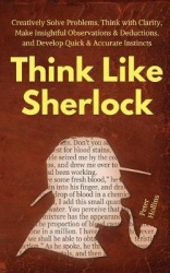 Think Like Sherlock - Creatively Solve Problems, Think with Clarity, Make Insightful Observations & Deductions, and Develop Quic