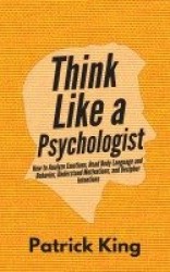 Think Like a Psychologist - How to Analyze Emotions, Read Body Language and Behavior, Understand Motivations, and Decipher Inten