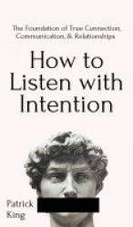 How to Listen with Intention - The Foundation of True Connection, Communication, and Relationships: The Foundation of True Conne