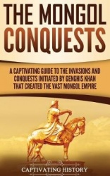 The Mongol Conquests - A Captivating Guide to the Invasions and Conquests Initiated by Genghis Khan That Created the Vast Mongol