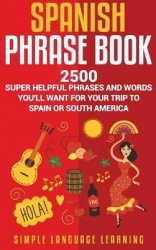 Spanish Phrase Book - 2500 Super Helpful Phrases and Words You'll Want for Your Trip to Spain or South America