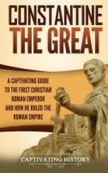 Constantine the Great - A Captivating Guide to the First Christian Roman Emperor and How He Ruled the Roman Empire