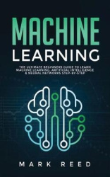 Machine Learning - The Ultimate Beginners Guide to Learn Machine Learning, Artificial Intelligence & Neural Networks Step-By-Ste