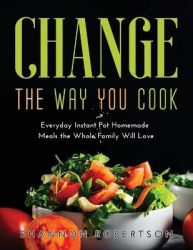 Change the Way You Cook - Everyday Instant Pot Homemade Meals the Whole Family Will Love