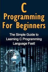 C Programming For Beginners - The Simple Guide to Learning C Programming Language Fast!