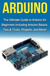 Arduino - The Ultimate Guide to Arduino for Beginners Including Arduino Basics, Tips & Tricks, Projects, and More!