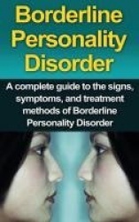 Borderline Personality Disorder - A Complete Guide to the Signs, Symptoms, and Treatment Methods of Borderline Personality Disor