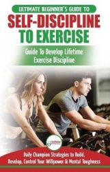 Self-Discipline to Exercise - The Ultimate Beginner's Guide To Develop Lifetime Exercise Discipline - 30 Daily Champion Strategi