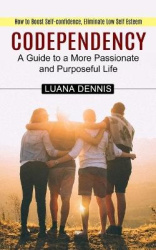 Codependency - How to Boost Self-confidence, Eliminate Low Self Esteem (A Guide to a More Passionate and Purposeful Life)
