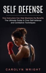 Self Defense - How Instructors Can Help Maximize the Benefits (The Ultimate Guide to Over Self-defense and Combative Techniques)