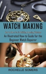 Watch Making - How to Be a Pro in Building Amazing Watches (An Illustrated How-to Guide for the Beginner Watch Repairer)