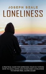 Loneliness - A Practical Guide For Improving Your Self-esteem (How To Deal With And Overcome Loneliness To Never Feel Alone Agai