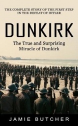 Dunkirk - The True and Surprising Miracle of Dunkirk (The Complete Story of the First Step in the Defeat of Hitler)
