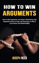 How to Win Arguments - How to Win Arguments and Refute Misleading Logic (Essential Tactics of Logic and Persuasion to Win in You