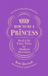 How to be a Princess - Real-Life Fairy Tales for Modern Heroines - No Fairy Godmothers Required
