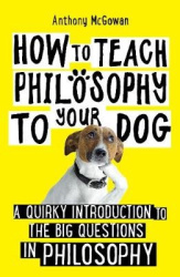 How to Teach Philosophy to Your Dog - A Quirky Introduction to the Big Questions in Philosophy