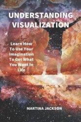 Understanding Visualization - Learn How To Use Your Imagination To Get What You Want In Life