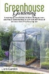Greenhouse Gardening - Everything You Need to Know to Start Building Your Own Greenhouse. Gardening Ideas to Grow Food and Flowe