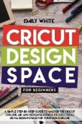 Cricut Design Space for Beginners - A Simple Step-By-Step Guide to Master the Design Space and Get the Best Out of Your Cricut M