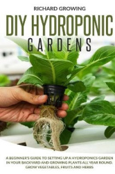 Diy Hydroponic Gardens - A Beginner's Guide to Setting up a Hydroponics Garden in Your Backyard and Growing Plants All Year Roun