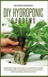 Diy Hydroponic Gardens - A Beginner's Guide to Setting up a Hydroponics Garden in Your Backyard and Growing Plants All Year Roun