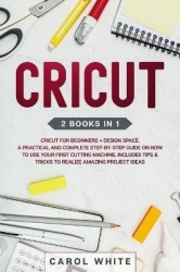 Cricut - 2 books in 1: Cricut for Beginners + Design Space. A Practical and Complete Step-by-Step Guide on How to Use your First