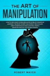 The Art of Manipulation - How to Influence Human Behavior in Relationships by Learning the Most Covert and Empath Techniques Use