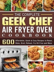 The Complete Geek Chef Air Fryer Oven Cookbook - 600 Affordable, Quick & Easy Recipes to Roast, Bake, Broil, Reheat, Fry Oil-Fre