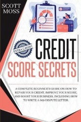 Credit Score Secrets - A Complete Beginner's Guide On How To Repair Your Credit, Improve Your Score, And Boost Your Business. In