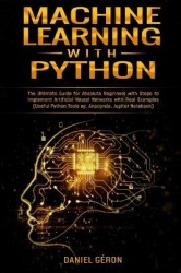 Machine Learning With Python - The Ultimate Guide for Absolute Beginners with Steps to Implement Artificial Neural Networks with