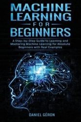 Machine Learning for Beginners - A Step-by-Step Guide to Learning and Mastering Machine Learning for Absolute Beginners with Rea