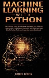 Machine Learning With Python - The Ultimate Guide for Absolute Beginners with Steps to Implement Artificial Neural Networks with