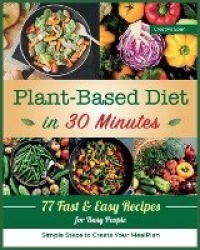 Plant-Based Diet in 30 Minutes - 77 Easy Recipes for Busy People. Simple Steps to Create Your Meal Plan