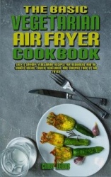 The Basic Vegetarian Air Fryer Cookbook - Easy & Savory Vegetarian Recipes for Beginners and Advanced Users. Easier, Healthier, 