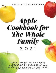 Apple Cookbook For The Whole Family 2021 - Over 100 quick and easy homemade recipes for beginners to celebrate the beauty of app