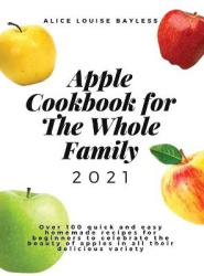 Apple Cookbook For The Whole Family 2021 - Over 100 quick and easy homemade recipes for beginners to celebrate the beauty of app